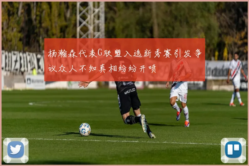 杨瀚森代表G联盟入选新秀赛引发争议众人不知真相纷纷开喷