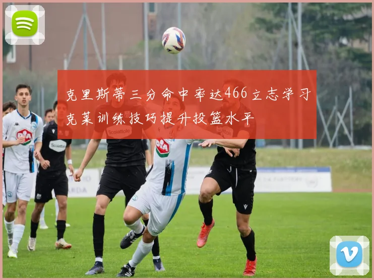 克里斯蒂三分命中率达466立志学习克莱训练技巧提升投篮水平