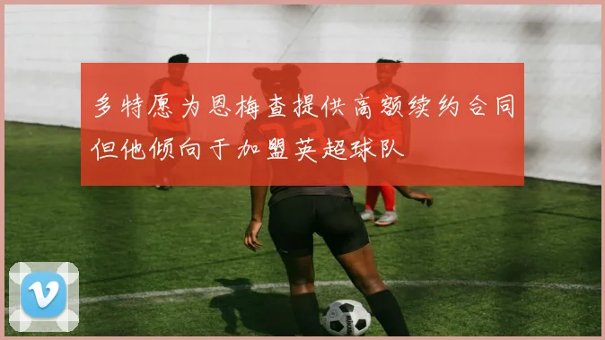 多特愿为恩梅查提供高额续约合同但他倾向于加盟英超球队