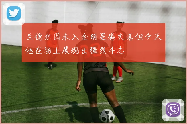 兰德尔因未入全明星感失落但今天他在场上展现出强烈斗志