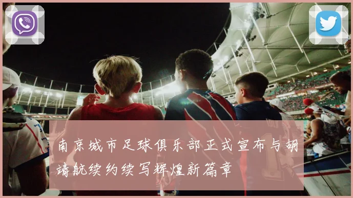 南京城市足球俱乐部正式宣布与胡靖航续约续写辉煌新篇章