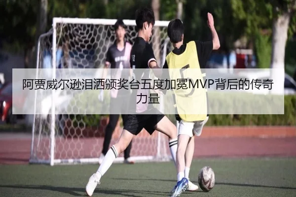 阿贾威尔逊泪洒颁奖台五度加冕MVP背后的传奇力量（MKsports）
